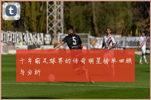 十年前足球界的传奇明星榜单回顾与分析