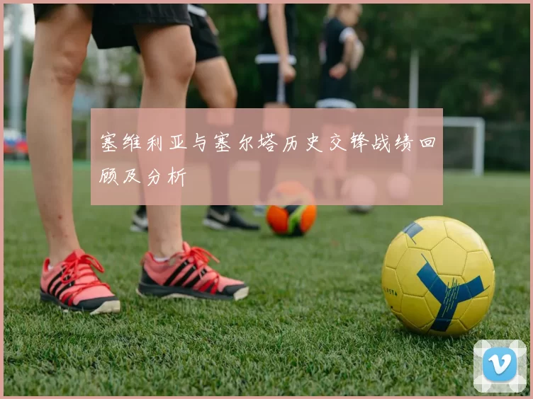 塞维利亚与塞尔塔历史交锋战绩回顾及分析