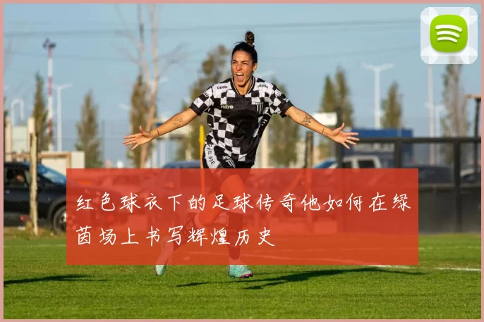 红色球衣下的足球传奇他如何在绿茵场上书写辉煌历史