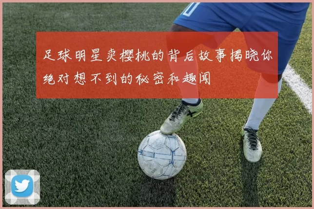 足球明星卖樱桃的背后故事揭晓你绝对想不到的秘密和趣闻