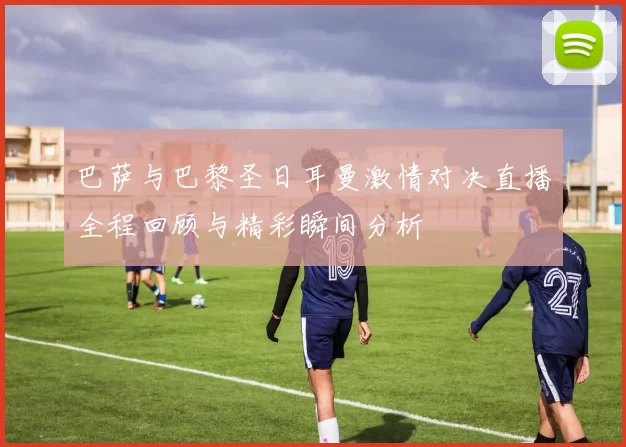 巴萨与巴黎圣日耳曼激情对决直播全程回顾与精彩瞬间分析