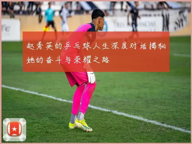 赵秀英的乒乓球人生深度对话揭秘她的奋斗与荣耀之路