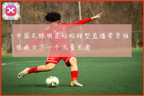 中国足球明星纷纷转型直播带货谁将成为下一个流量王者