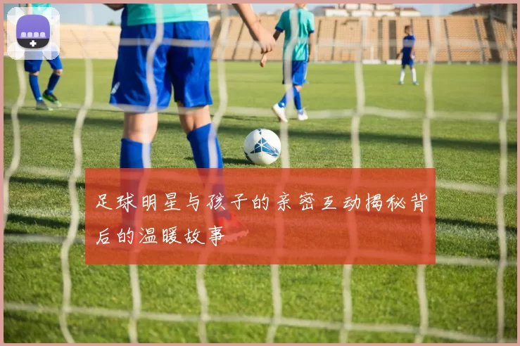 足球明星与孩子的亲密互动揭秘背后的温暖故事