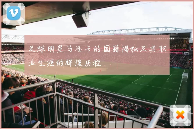 足球明星马洛卡的国籍揭秘及其职业生涯的辉煌历程