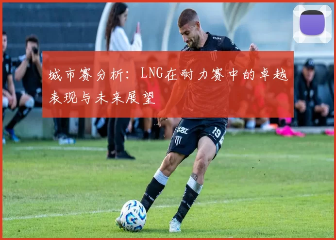 城市赛分析:LNG在耐力赛中的卓越表现与未来展望