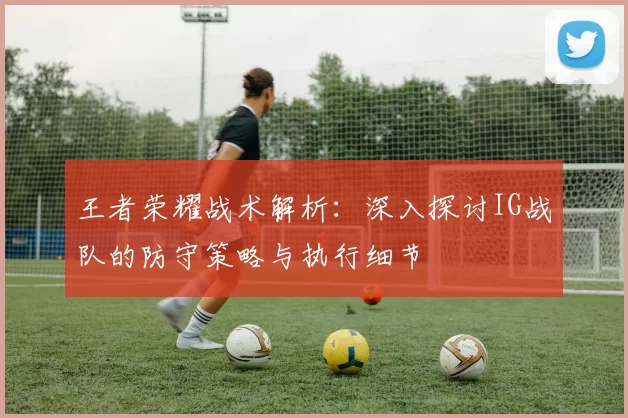 王者荣耀战术解析：深入探讨IG战队的防守策略与执行细节