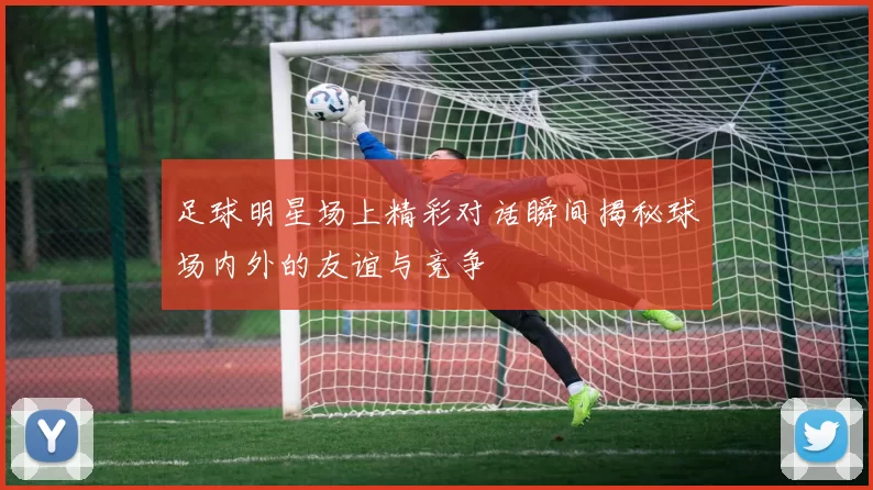足球明星场上精彩对话瞬间揭秘球场内外的友谊与竞争