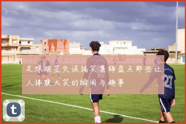 足球明星失误搞笑集锦盘点那些让人捧腹大笑的瞬间与趣事