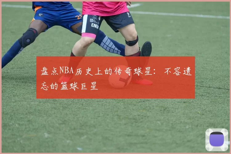 盘点NBA历史上的传奇球星：不容遗忘的篮球巨星