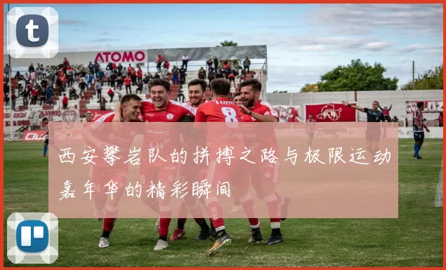 西安攀岩队的拼搏之路与极限运动嘉年华的精彩瞬间