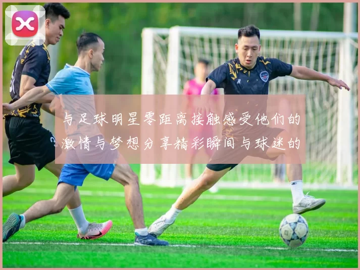 与足球明星零距离接触感受他们的激情与梦想分享精彩瞬间与球迷的心灵碰撞