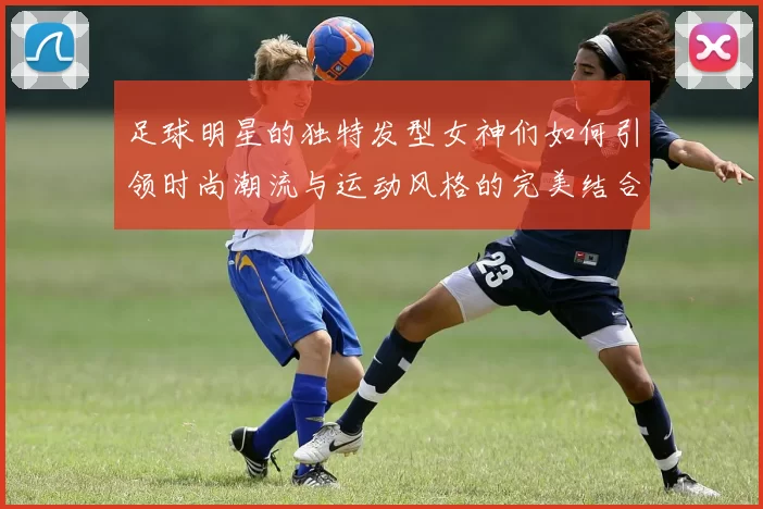 足球明星的独特发型女神们如何引领时尚潮流与运动风格的完美结合