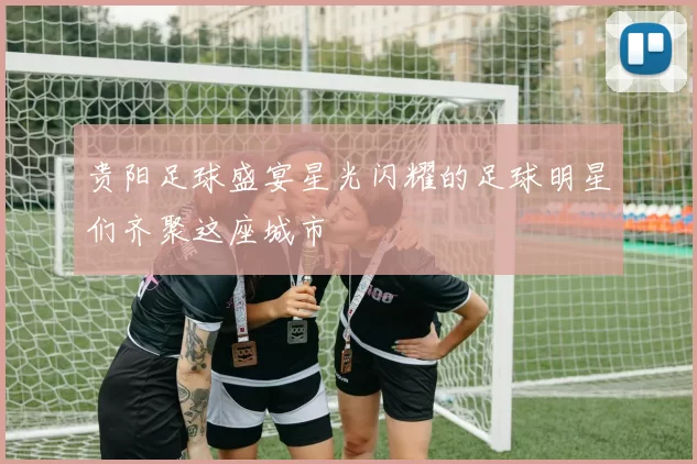 贵阳足球盛宴星光闪耀的足球明星们齐聚这座城市
