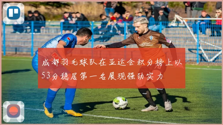 成都羽毛球队在亚运会积分榜上以53分稳居第一名展现强劲实力