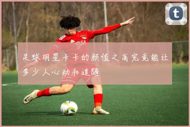 足球明星卡卡的颜值之高究竟能让多少人心动和追随
