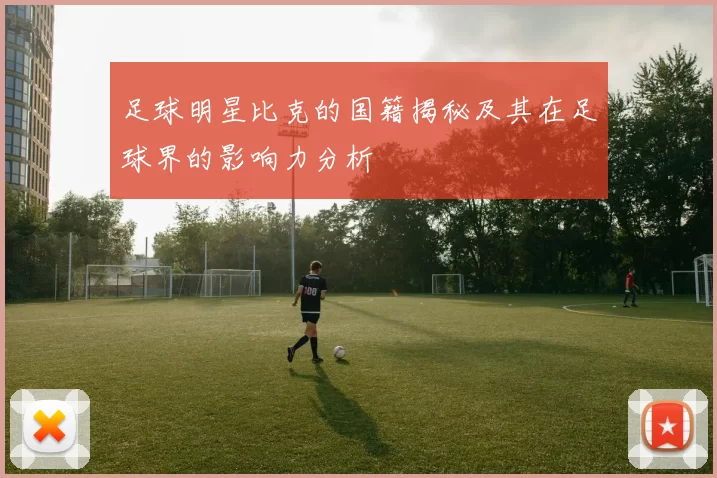 足球明星比克的国籍揭秘及其在足球界的影响力分析