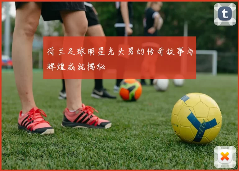 荷兰足球明星光头男的传奇故事与辉煌成就揭秘