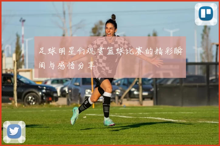 足球明星们观赏篮球比赛的精彩瞬间与感悟分享