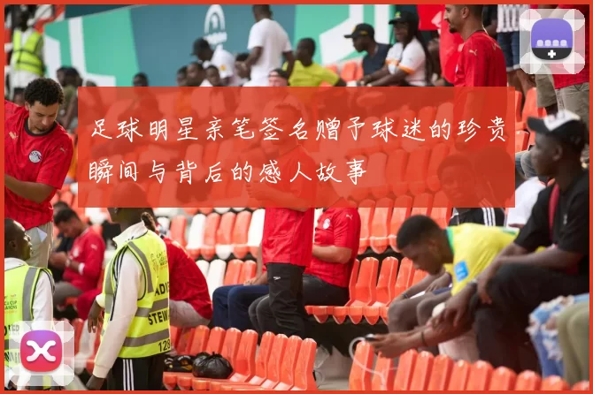 足球明星亲笔签名赠予球迷的珍贵瞬间与背后的感人故事