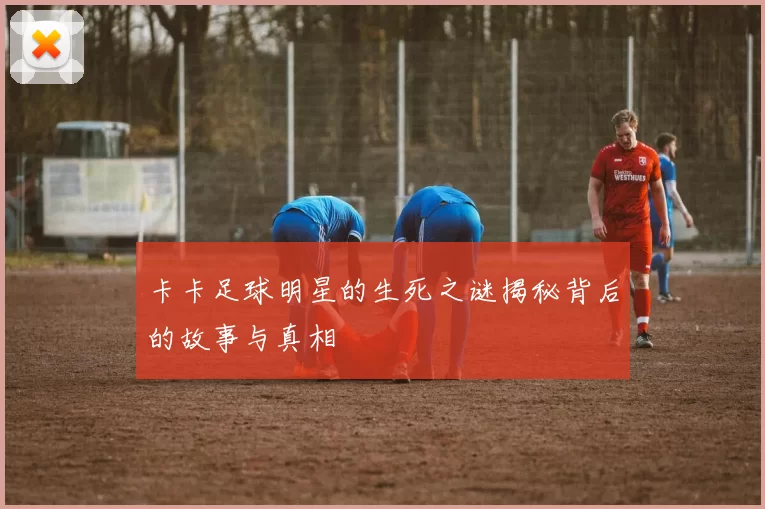 卡卡足球明星的生死之谜揭秘背后的故事与真相