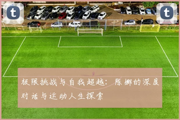 极限挑战与自我超越:陈娜的深度对话与运动人生探索