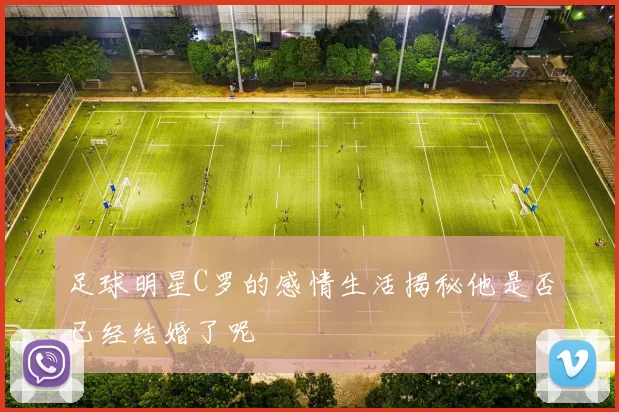 足球明星C罗的感情生活揭秘他是否已经结婚了呢