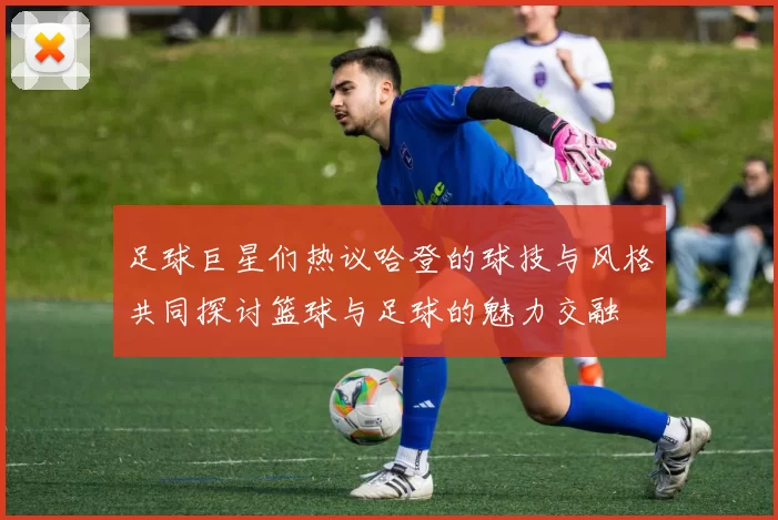 足球巨星们热议哈登的球技与风格共同探讨篮球与足球的魅力交融