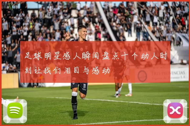 足球明星感人瞬间盘点十个动人时刻让我们泪目与感动