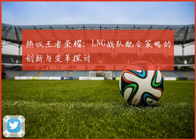 热议王者荣耀：LNG战队配合策略的创新与变革探讨