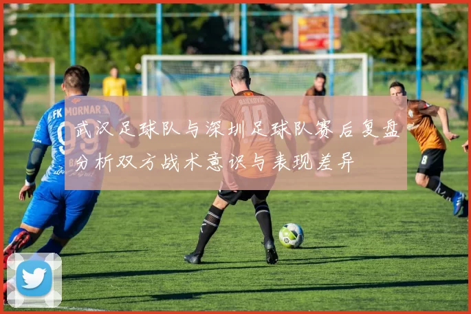 武汉足球队与深圳足球队赛后复盘分析双方战术意识与表现差异
