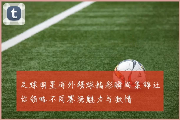 足球明星海外踢球精彩瞬间集锦让你领略不同赛场魅力与激情
