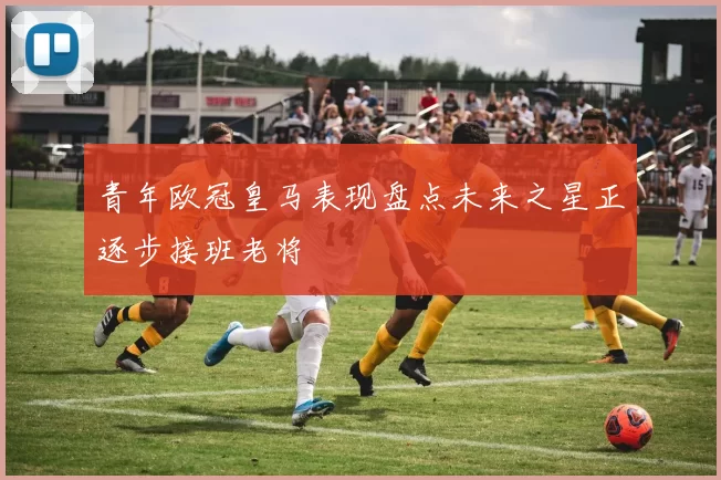 青年欧冠皇马表现盘点未来之星正逐步接班老将