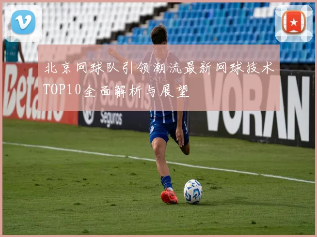 北京网球队引领潮流最新网球技术TOP10全面解析与展望