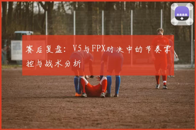 赛后复盘:V5与FPX对决中的节奏掌控与战术分析