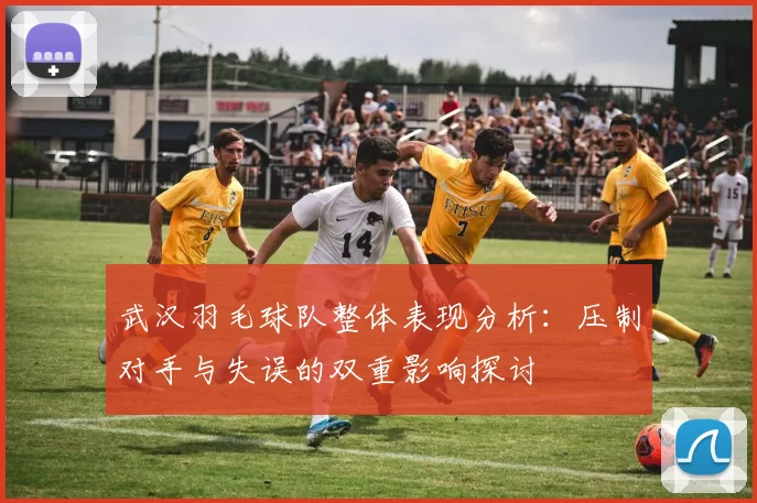 武汉羽毛球队整体表现分析：压制对手与失误的双重影响探讨