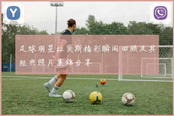 足球明星拉莫斯精彩瞬间回顾及其经典照片集锦分享