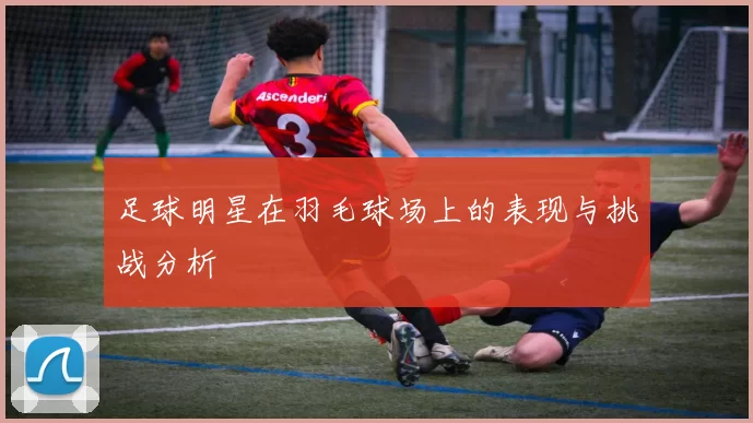 足球明星在羽毛球场上的表现与挑战分析