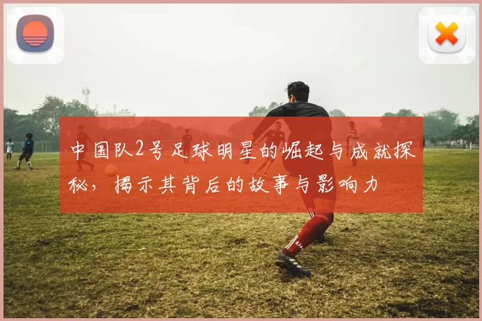 中国队2号足球明星的崛起与成就探秘，揭示其背后的故事与影响力