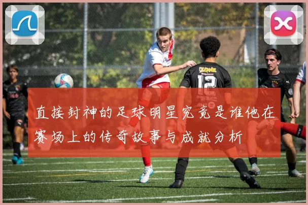 直接封神的足球明星究竟是谁他在赛场上的传奇故事与成就分析