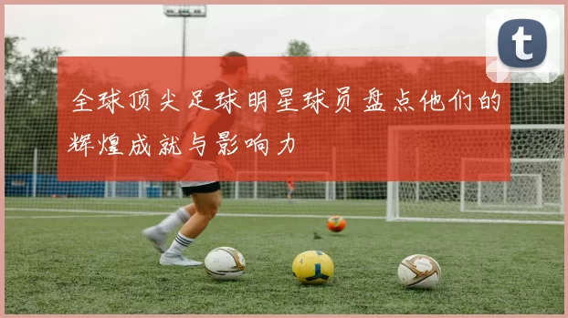 全球顶尖足球明星球员盘点他们的辉煌成就与影响力