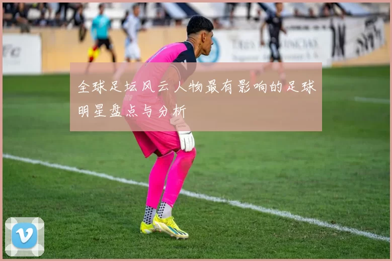 全球足坛风云人物最有影响的足球明星盘点与分析