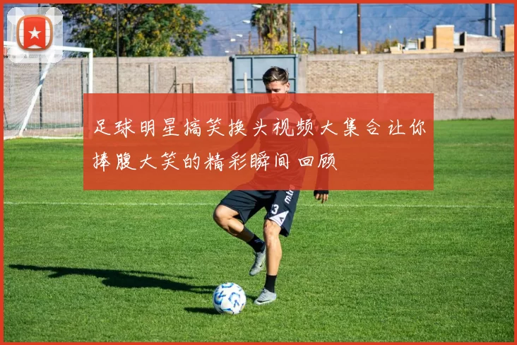 足球明星搞笑换头视频大集合让你捧腹大笑的精彩瞬间回顾