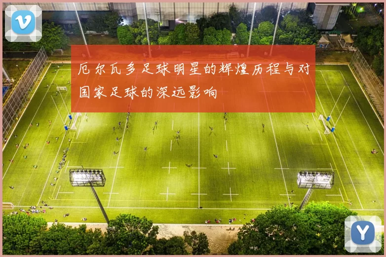 厄尔瓦多足球明星的辉煌历程与对国家足球的深远影响
